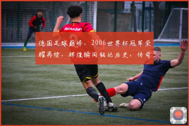 德国足球巅峰，2006世界杯冠军荣耀再续，辉煌瞬间铭记历史，传奇诞生