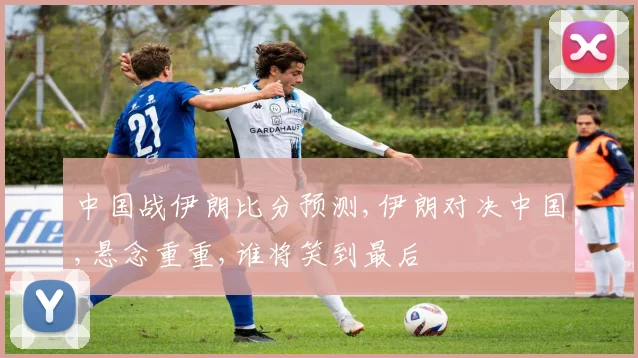 中国战伊朗比分预测,伊朗对决中国,悬念重重,谁将笑到最后