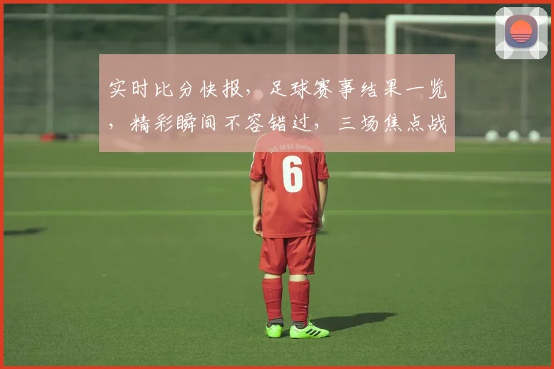 实时比分快报，足球赛事结果一览，精彩瞬间不容错过，三场焦点战，比分谁主沉浮